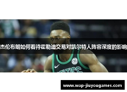 杰伦布朗如何看待霍勒迪交易对凯尔特人阵容深度的影响 杰伦布朗如何看待霍勒迪交易对凯尔特人阵容深度的影响
