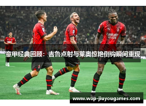意甲经典回顾:吉鲁点射与莱奥惊艳倒钩瞬间重现 意甲经典回顾:吉鲁点射与莱奥惊艳倒钩瞬间重现