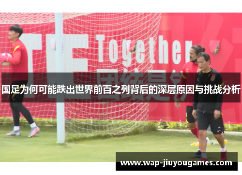 国足为何可能跌出世界前百之列背后的深层原因与挑战分析