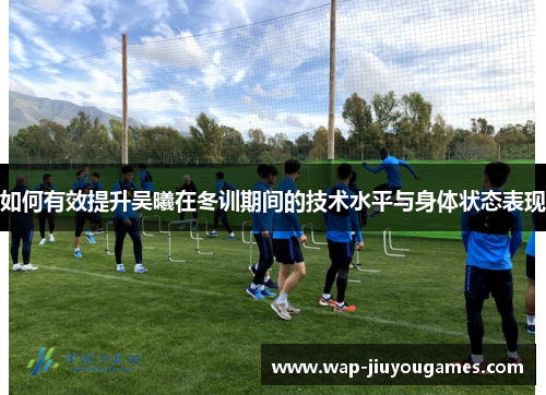如何有效提升吴曦在冬训期间的技术水平与身体状态表现 如何有效提升吴曦在冬训期间的技术水平与身体状态表现