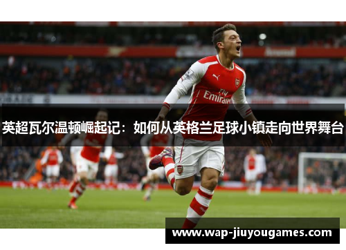 英超瓦尔温顿崛起记：如何从英格兰足球小镇走向世界舞台