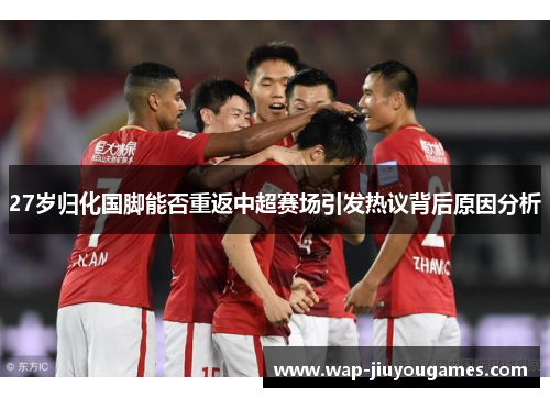 27岁归化国脚能否重返中超赛场引发热议背后原因分析