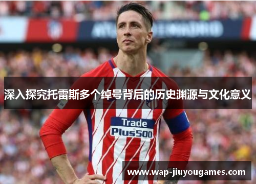 深入探究托雷斯多个绰号背后的历史渊源与文化意义